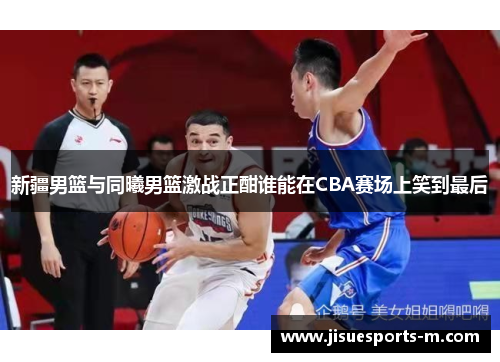 新疆男篮与同曦男篮激战正酣谁能在CBA赛场上笑到最后