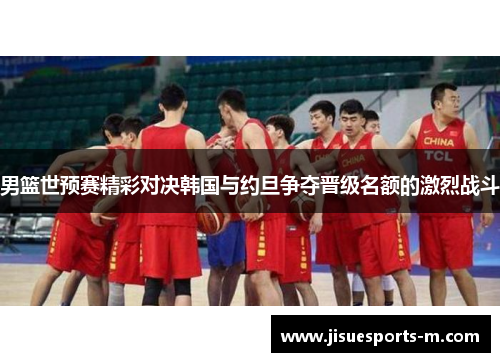 男篮世预赛精彩对决韩国与约旦争夺晋级名额的激烈战斗